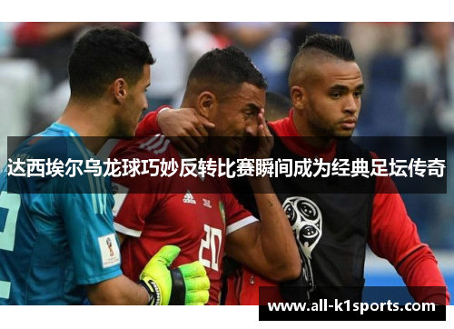 达西埃尔乌龙球巧妙反转比赛瞬间成为经典足坛传奇